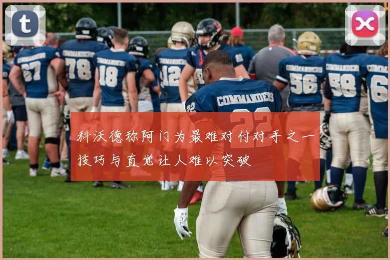 科沃德称阿门为最难对付对手之一技巧与直觉让人难以突破