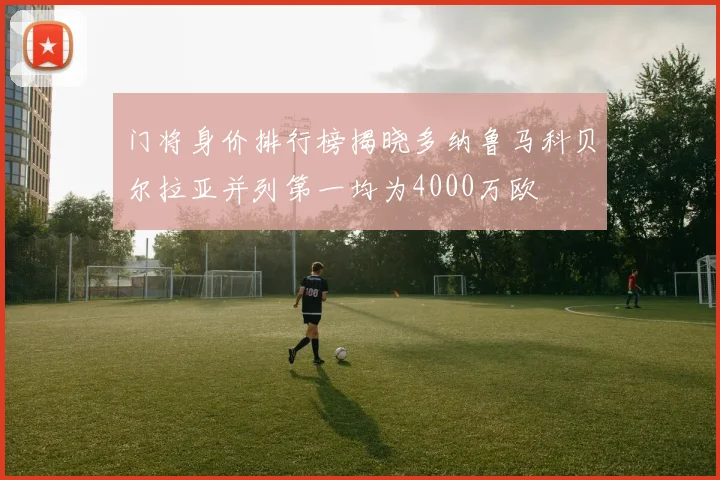 门将身价排行榜揭晓多纳鲁马科贝尔拉亚并列第一均为4000万欧