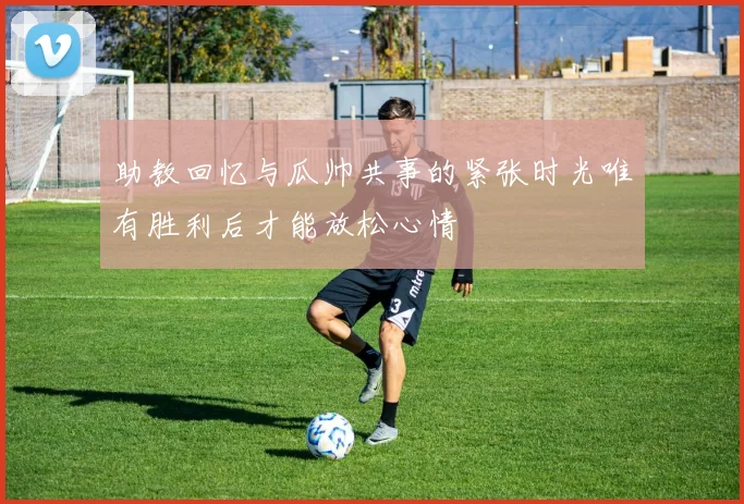 助教回忆与瓜帅共事的紧张时光唯有胜利后才能放松心情