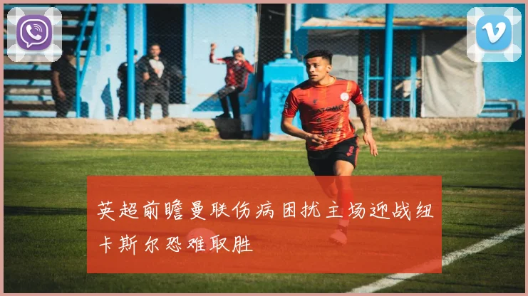 英超前瞻曼联伤病困扰主场迎战纽卡斯尔恐难取胜