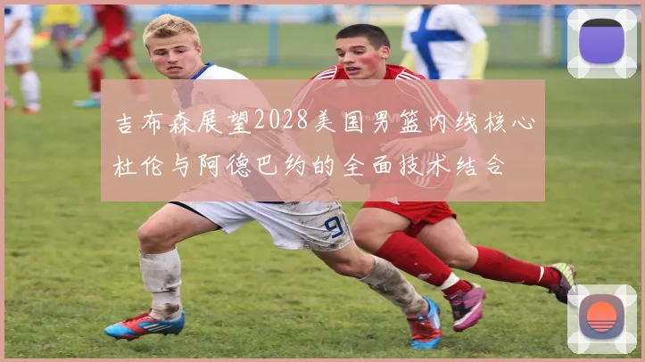 吉布森展望2028美国男篮内线核心杜伦与阿德巴约的全面技术结合
