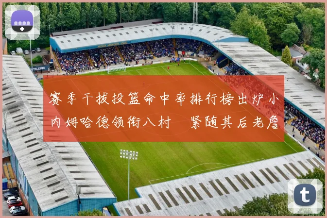 赛季干拔投篮命中率排行榜出炉小内姆哈德领衔八村塁紧随其后老詹稳居前列