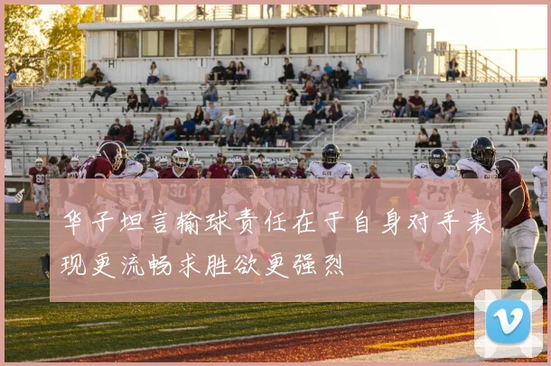 华子坦言输球责任在于自身对手表现更流畅求胜欲更强烈