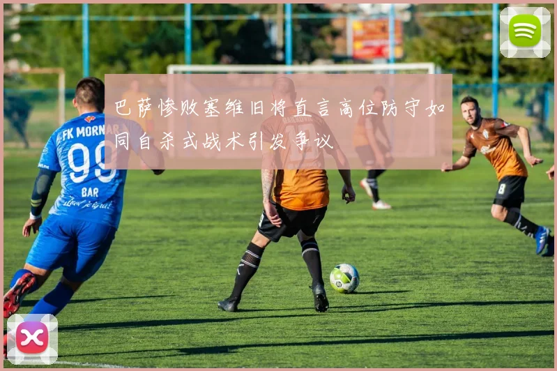 巴萨惨败塞维旧将直言高位防守如同自杀式战术引发争议