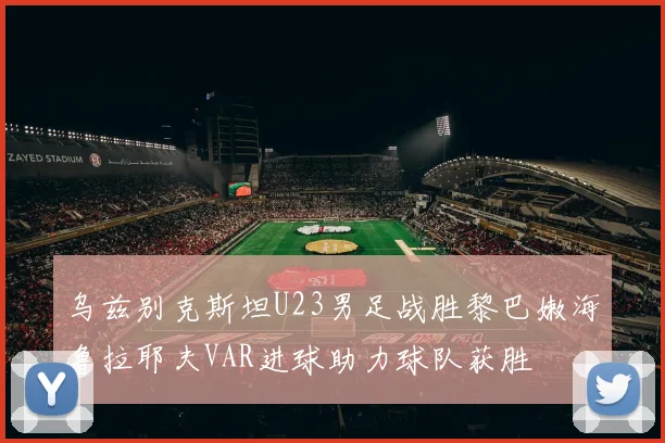 乌兹别克斯坦U23男足战胜黎巴嫩海鲁拉耶夫VAR进球助力球队获胜