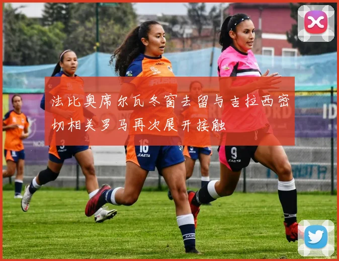 法比奥席尔瓦冬窗去留与吉拉西密切相关罗马再次展开接触