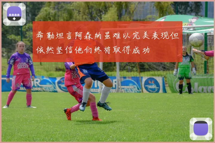 希勒坦言阿森纳虽难以完美表现但依然坚信他们终将取得成功