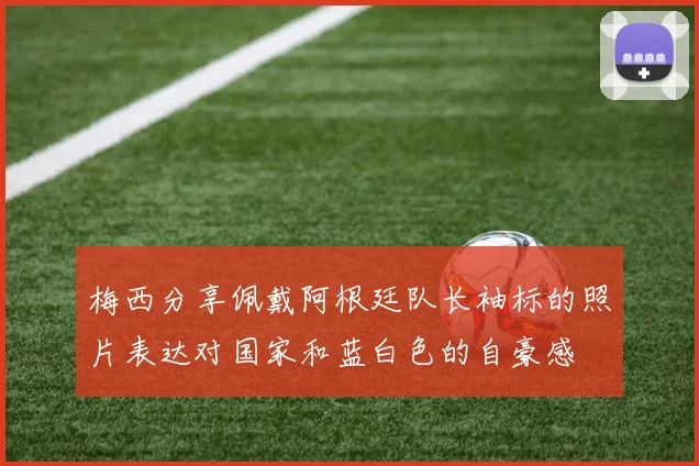 梅西分享佩戴阿根廷队长袖标的照片表达对国家和蓝白色的自豪感
