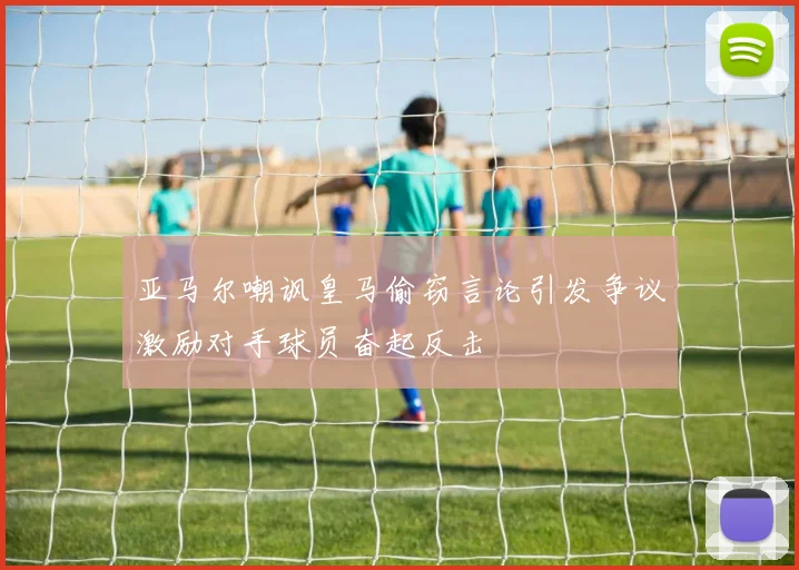 亚马尔嘲讽皇马偷窃言论引发争议激励对手球员奋起反击