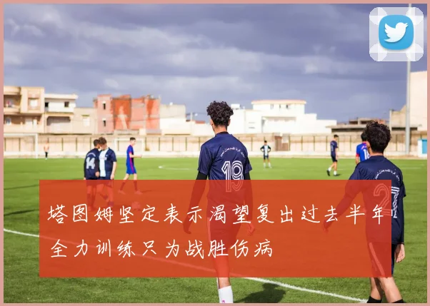 塔图姆坚定表示渴望复出过去半年全力训练只为战胜伤病