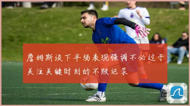 詹姆斯谈下半场表现强调不必过于关注关键时刻的不败记录