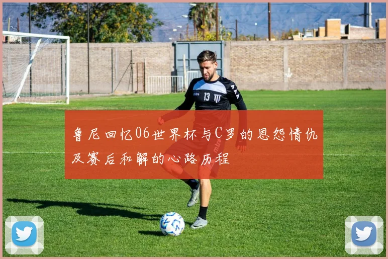 鲁尼回忆06世界杯与C罗的恩怨情仇及赛后和解的心路历程