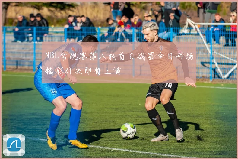 NBL常规赛第八轮首日战罢今日两场精彩对决即将上演