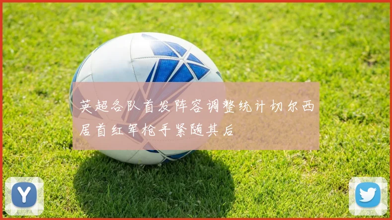 英超各队首发阵容调整统计切尔西居首红军枪手紧随其后