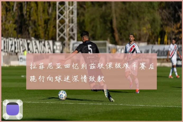 拉菲尼亚回忆利兹联保级艰辛赛后跪行向球迷深情致歉