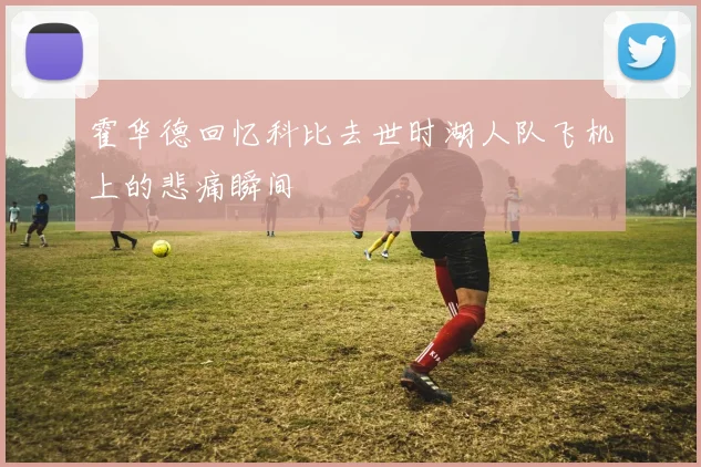 霍华德回忆科比去世时湖人队飞机上的悲痛瞬间