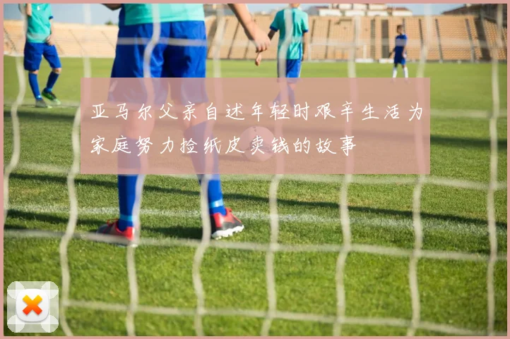 亚马尔父亲自述年轻时艰辛生活为家庭努力捡纸皮卖钱的故事