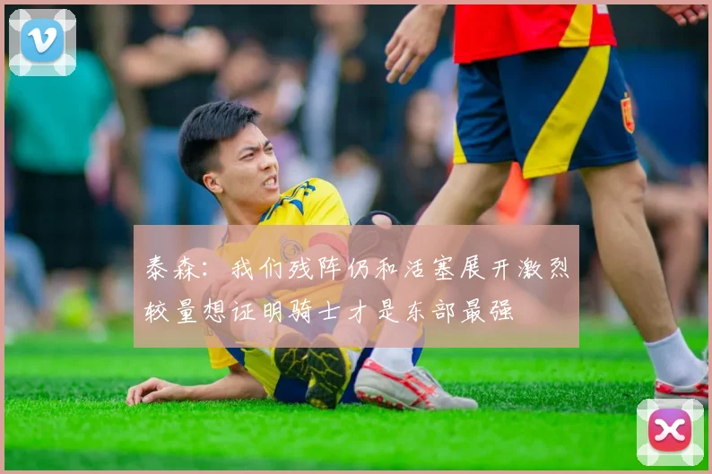 泰森：我们残阵仍和活塞展开激烈较量想证明骑士才是东部最强