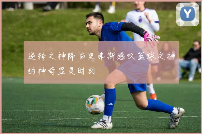 逆转之神降临里弗斯感叹篮球之神的神奇显灵时刻