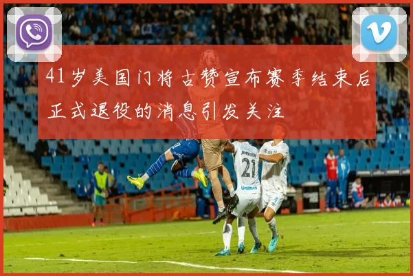 41岁美国门将古赞宣布赛季结束后正式退役的消息引发关注