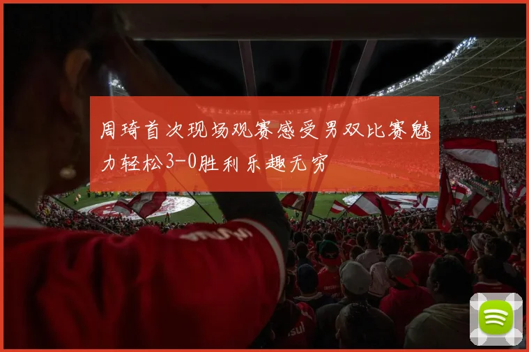 周琦首次现场观赛感受男双比赛魅力轻松3-0胜利乐趣无穷