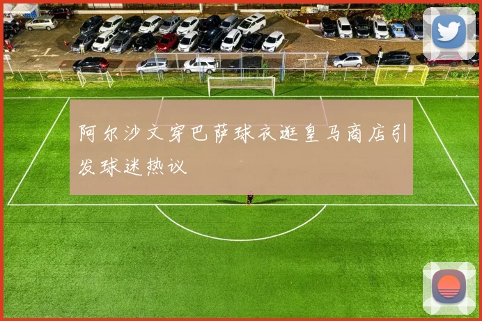 阿尔沙文穿巴萨球衣逛皇马商店引发球迷热议