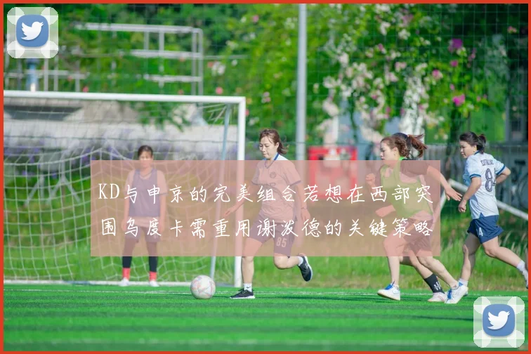 KD与申京的完美组合若想在西部突围乌度卡需重用谢泼德的关键策略