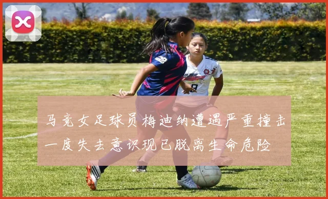 马竞女足球员梅迪纳遭遇严重撞击一度失去意识现已脱离生命危险